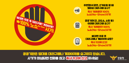 비대면 주문 후 대리구매? 계좌이체? → 100% 노쇼(No-Show) 사기!
주변행사(공연, 선거운동 등)를 빌미로 대리구매 요구?
즉시 거래 중단! 100% 노쇼(No-Show) 사기!
공공기관(군, 교도소, 소방 등) 이라며 대리구매 요구?
즉시 거래 중단! 100% 노쇼(No-Show) 사기!
비대면 주문 후 대리구매나 계좌이체 요청?
즉시 112에 신고! 100% 노쇼(No-Show) 사기!
공공기관은 절대로 대리구매나 계좌이체를 요구하지 않습니다.
사기가 의심되면 전화를 끊고 즉시 112에 신고하세요! 비대면 주문 후 대리구매? 계좌이체? → 100% 노쇼(No-Show) 사기!
주변행사(공연, 선거운동 등)를 빌미로 대리구매 요구?
즉시 거래 중단! 100% 노쇼(No-Show) 사기!
공공기관(군, 교도소, 소방 등) 이라며 대리구매 요구?
즉시 거래 중단! 100% 노쇼(No-Show) 사기!
비대면 주문 후 대리구매나 계좌이체 요청?
즉시 112에 신고! 100% 노쇼(No-Show) 사기!
공공기관은 절대로 대리구매나 계좌이체를 요구하지 않습니다.
사기가 의심되면 전화를 끊고 즉시 112에 신고하세요!