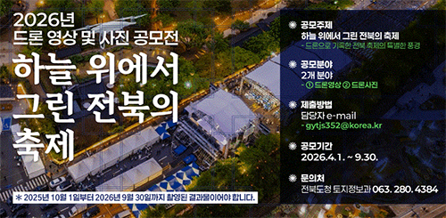 2026 드론 영상 및 사진 공모전
하늘 위에서 그린 전북의 축제
* 2025년 10월 1일부터 2026년 9월 30일까지 촬영된 결과물이어야 합니다.
*공모주제 : 하늘 위에서 그린 전북의 축제
- 드론으로 기록한 전북 축제의 특별한 풍경
* 공모분야 : 2개분야
- ① 드론영상 ② 드론사진
*제출방법 : 담당자 e-mail
- gytjs352@korea.kr
*공모기간 : 2026.4.1.~9.30.
*문의처 : 전북도청 토지정보과 063.280.4384 2026 드론 영상 및 사진 공모전
하늘 위에서 그린 전북의 축제
* 2025년 10월 1일부터 2026년 9월 30일까지 촬영된 결과물이어야 합니다.
*공모주제 : 하늘 위에서 그린 전북의 축제
- 드론으로 기록한 전북 축제의 특별한 풍경
* 공모분야 : 2개분야
- ① 드론영상 ② 드론사진
*제출방법 : 담당자 e-mail
- gytjs352@korea.kr
*공모기간 : 2026.4.1.~9.30.
*문의처 : 전북도청 토지정보과 063.280.4384