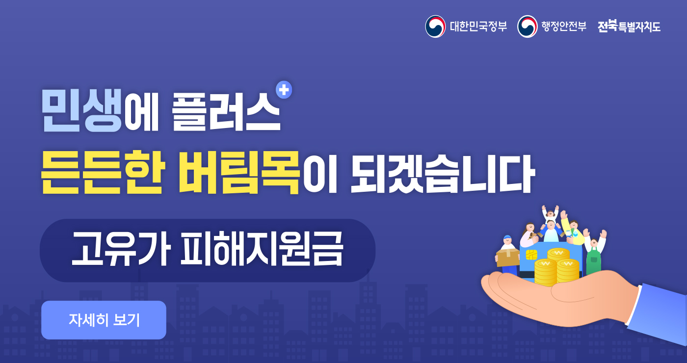 대한민국정부 행정안전부 전북특별자치도
민생에 플러스
든든한 버팀목이 되겠습니다
고유가 피해지원금
자세히 보기 대한민국정부 행정안전부 전북특별자치도
민생에 플러스
든든한 버팀목이 되겠습니다
고유가 피해지원금
자세히 보기