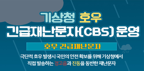 기상청 호우 긴급재난문자(CBS) 운영
호우 긴급재난문자
극단적 호우 발생시 국민의 안전 확보를 위해 기상청에서
직접 발송하는 경고음과 진동을 동반한 재난문자 기상청 호우 긴급재난문자(CBS) 운영
호우 긴급재난문자
극단적 호우 발생시 국민의 안전 확보를 위해 기상청에서
직접 발송하는 경고음과 진동을 동반한 재난문자