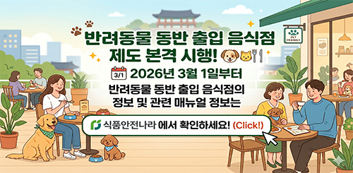 반려동물 동반 출입 음식점
제도 본격 시행!
2026년 3월 1일부터
반려동물 동반 출입 음식점의
정보 및 관련 메뉴얼 정보는
식품안전나라에서 확인하세요! (Click!) 반려동물 동반 출입 음식점
제도 본격 시행!
2026년 3월 1일부터
반려동물 동반 출입 음식점의
정보 및 관련 메뉴얼 정보는
식품안전나라에서 확인하세요! (Click!)