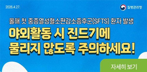 2026.4.27. 질병관리청
올해 첫 중증열성혈소판감소증후군(SFTS) 환자 발생
야외활동 시 진드기에
물리지 않도록 주의하세요!
자세히 보기 2026.4.27. 질병관리청
올해 첫 중증열성혈소판감소증후군(SFTS) 환자 발생
야외활동 시 진드기에
물리지 않도록 주의하세요!
자세히 보기
