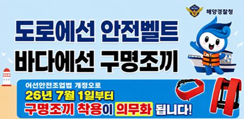 해양경찰청
도로에선 안전벨트
바다에선 구명조끼
어선안전조업법 개정으로
26년 7월 1일부터
구명조끼 착용이 의무화 됩니다! 해양경찰청
도로에선 안전벨트
바다에선 구명조끼
어선안전조업법 개정으로
26년 7월 1일부터
구명조끼 착용이 의무화 됩니다!