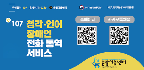 국번없이 107 홈페이지 107.kr 손말이음센터
과학기술정보통신부 NIA한국지능정보사회진흥원
107 청각 · 언어 장애인 전화 통역 서비스
홈페이지 QR 코드
카카오톡채널 QR코드
손말이음센터 국번없이 107 홈페이지 107.kr 손말이음센터
과학기술정보통신부 NIA한국지능정보사회진흥원
107 청각 · 언어 장애인 전화 통역 서비스
홈페이지 QR 코드
카카오톡채널 QR코드
손말이음센터