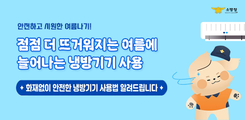 소방청
안전하고 시원한 여름나기!
점점 더 뜨거워지는 여름에
늘어나는 냉방기기 사용
화재없이 안전한 냉방기기 사용법을 알려드립니다 소방청
안전하고 시원한 여름나기!
점점 더 뜨거워지는 여름에
늘어나는 냉방기기 사용
화재없이 안전한 냉방기기 사용법을 알려드립니다