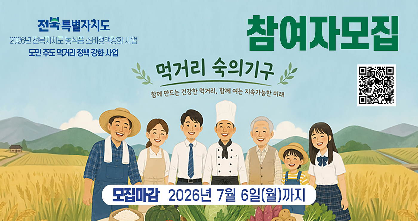 전북특별자치도
2026년 전북자치도 농식품 소비정책강화 사업
도민 주도 먹거리 정책 강화 사업
먹거리 숙의기구
함께 만드는 건강한 먹거리, 함께 여는 지속가능한 미래
참여자 모집
참여 QR코드
모집마감 : 2026년 7월 6일(월)까지 전북특별자치도
2026년 전북자치도 농식품 소비정책강화 사업
도민 주도 먹거리 정책 강화 사업
먹거리 숙의기구
함께 만드는 건강한 먹거리, 함께 여는 지속가능한 미래
참여자 모집
참여 QR코드
모집마감 : 2026년 7월 6일(월)까지