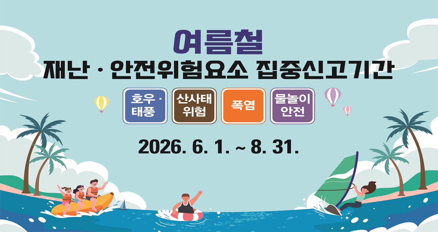 여름철 재난·안전위험요소 집중신고기간
호우 · 태풍
산사태 위험
폭염
물놀이 안전
2026.6.1. ~ 8.31. 여름철 재난·안전위험요소 집중신고기간
호우 · 태풍
산사태 위험
폭염
물놀이 안전
2026.6.1. ~ 8.31.