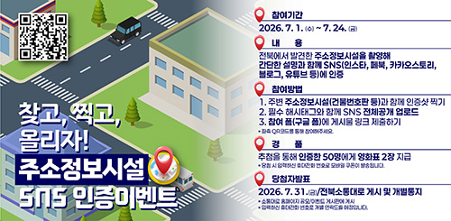 찾고, 찍고, 올리자!
주소정보시설 SNS 인증이벤트
참여기간 : 2026.7.1.(수) ~ 7.24.(금)
내용 : 전북에서 발견한 주소정보시설을 촬영해 간단한 설명과 함께 sns(인스타, 페북, 카카오스토리, 블로그, 유튜브 등)에 인증
참여방법
1. 주변 주소정보시설(건물번호판 등) 과 함께 인증샷 찍기
2. 필수 해시태그와 함께 SNS 전체공개 업로드
3. 참여 폼(구글 폼)에 게시물 링크 제출하기
*좌측 QR코드를 통해 참여해주세요.
경품 : 추첨을 통해 인증한 50명에게 영화표 2장 지급
*당첨 시 입력하신 휴대전화 번호로 모바일 쿠폰이 발송됩니다.
당첨자 발표 : 2026.7.31.(금) / 전북소통대로 게시 및 개별통지
*소통대로 홈페이지 공모/이벤트 게시판에 ㅇ게시
* 입력하신 휴대전화 번호로 개별 연락드릴 예정입니다. 찾고, 찍고, 올리자!
주소정보시설 SNS 인증이벤트
참여기간 : 2026.7.1.(수) ~ 7.24.(금)
내용 : 전북에서 발견한 주소정보시설을 촬영해 간단한 설명과 함께 sns(인스타, 페북, 카카오스토리, 블로그, 유튜브 등)에 인증
참여방법
1. 주변 주소정보시설(건물번호판 등) 과 함께 인증샷 찍기
2. 필수 해시태그와 함께 SNS 전체공개 업로드
3. 참여 폼(구글 폼)에 게시물 링크 제출하기
*좌측 QR코드를 통해 참여해주세요.
경품 : 추첨을 통해 인증한 50명에게 영화표 2장 지급
*당첨 시 입력하신 휴대전화 번호로 모바일 쿠폰이 발송됩니다.
당첨자 발표 : 2026.7.31.(금) / 전북소통대로 게시 및 개별통지
*소통대로 홈페이지 공모/이벤트 게시판에 ㅇ게시
* 입력하신 휴대전화 번호로 개별 연락드릴 예정입니다.