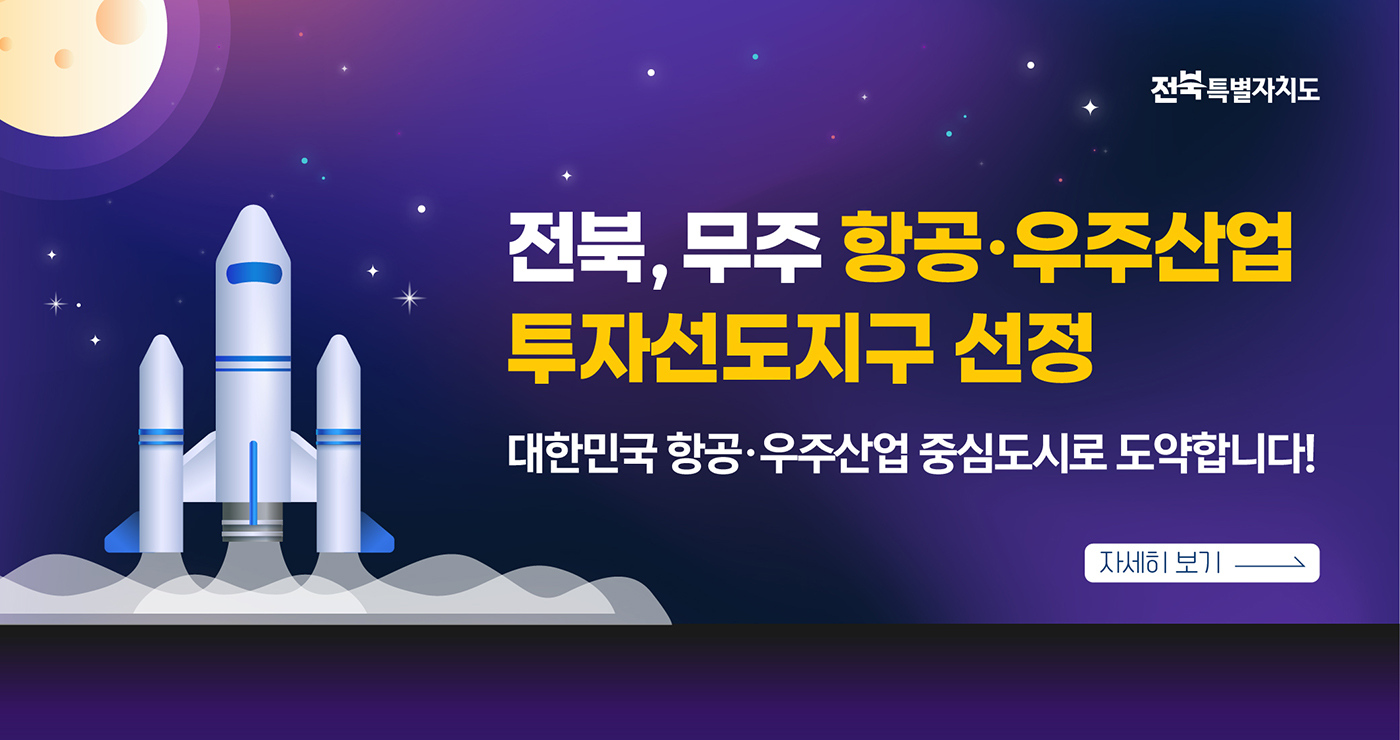전북특별자치도
전북, 무주 항공 · 우주산업
투자선도지구 선정
대한민국 항공 · 우주산업 중심도시로 도약합니다!
자세히 보기 전북특별자치도
전북, 무주 항공 · 우주산업
투자선도지구 선정
대한민국 항공 · 우주산업 중심도시로 도약합니다!
자세히 보기
